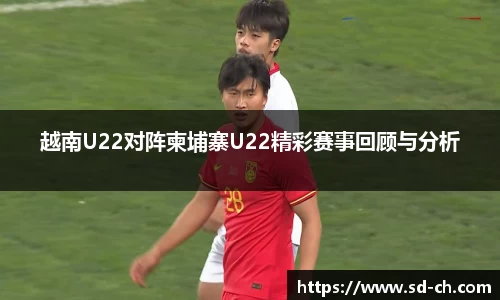 越南U22对阵柬埔寨U22精彩赛事回顾与分析